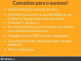 Conceitos para o sucesso!
Ø  Esteja disposto a começar do zero;
Ø  Risco e Disciplina;
Ø  Faça muito contato, divida sua idéia, receba
feedback; 
Ø  Uma idéia boa só terá a oportunidade de ser
realmente boa quando você executá-la;
Ø  É Melhor ½ do que 1 ;
Ø  Se você acredita que seu produto está pronto,
você demorou para lança-lo;
Ø  Trabalhe com um PDCA curto, adaptação; 
 