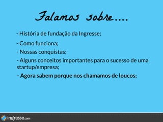 Falamos sobre….
- História de fundação da Ingresse;
- Como funciona;
- Nossas conquistas;
- Agora sabem porque nos chamamos de loucos;
- Alguns conceitos importantes para o sucesso de uma
startup/empresa;
 