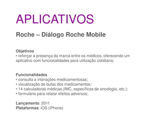 APLICATIVOS
Roche – Diálogo Roche Mobile

Objetivos
• reforçar a presença da marca entre os médicos, oferecendo um
aplicativo com funcionalidades para utilização cotidiana;


Funcionalidades
• consulta a interações medicamentosas;
• visualização de bulas dos medicamentos;
• 14 calculadoras médicas (IMC, específicas de oncologia, etc.);
• formulário para relatar efeitos adversos;

Lançamento: 2011
Plataformas: iOS (iPhone)
 