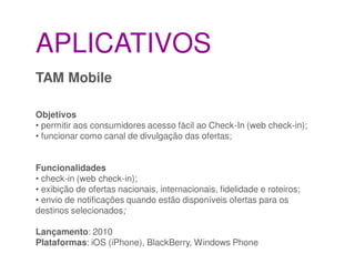 APLICATIVOS
TAM Mobile

Objetivos
• permitir aos consumidores acesso fácil ao Check-In (web check-in);
• funcionar como canal de divulgação das ofertas;


Funcionalidades
• check-in (web check-in);
• exibição de ofertas nacionais, internacionais, fidelidade e roteiros;
• envio de notificações quando estão disponíveis ofertas para os
destinos selecionados;

Lançamento: 2010
Plataformas: iOS (iPhone), BlackBerry, Windows Phone
 