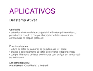 APLICATIVOS
Brastemp Ative!

Objetivos
• estender a funcionalidade da geladeira Brastemp Inverse Maxi,
permitindo a criação e compartilhamento de listas de compras
gerenciadas na própria geladeira;


Funcionalidades
• leitura de listas de compras da geladeira via QR Code;
• criação e gerenciamento de listas de compras independentes;
• compartilhamento de listas de compras com amigos em tempo real
(cloud-based);

Lançamento: 2012
Plataformas: iOS (iPhone) e Android
 