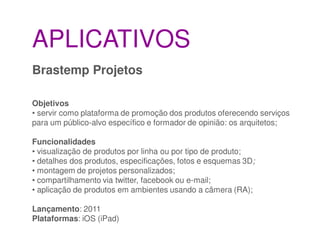 APLICATIVOS
Brastemp Projetos

Objetivos
• servir como plataforma de promoção dos produtos oferecendo serviços
para um público-alvo específico e formador de opinião: os arquitetos;

Funcionalidades
• visualização de produtos por linha ou por tipo de produto;
• detalhes dos produtos, especificações, fotos e esquemas 3D;
• montagem de projetos personalizados;
• compartilhamento via twitter, facebook ou e-mail;
• aplicação de produtos em ambientes usando a câmera (RA);

Lançamento: 2011
Plataformas: iOS (iPad)
 