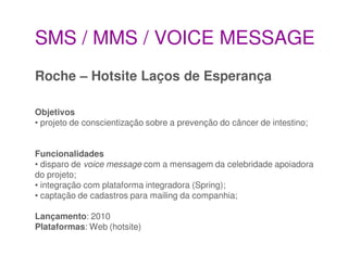 SMS / MMS / VOICE MESSAGE
Roche – Hotsite Laços de Esperança

Objetivos
• projeto de conscientização sobre a prevenção do câncer de intestino;


Funcionalidades
• disparo de voice message com a mensagem da celebridade apoiadora
do projeto;
• integração com plataforma integradora (Spring);
• captação de cadastros para mailing da companhia;

Lançamento: 2010
Plataformas: Web (hotsite)
 