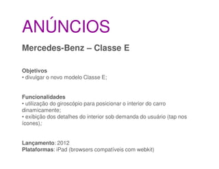 ANÚNCIOS
Mercedes-Benz – Classe E

Objetivos
• divulgar o novo modelo Classe E;


Funcionalidades
• utilização do giroscópio para posicionar o interior do carro
dinamicamente;
• exibição dos detalhes do interior sob demanda do usuário (tap nos
ícones);


Lançamento: 2012
Plataformas: iPad (browsers compatíveis com webkit)
 
