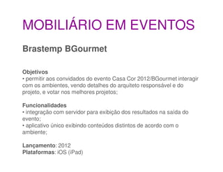 MOBILIÁRIO EM EVENTOS
Brastemp BGourmet

Objetivos
• permitir aos convidados do evento Casa Cor 2012/BGourmet interagir
com os ambientes, vendo detalhes do arquiteto responsável e do
projeto, e votar nos melhores projetos;

Funcionalidades
• integração com servidor para exibição dos resultados na saída do
evento;
• aplicativo único exibindo conteúdos distintos de acordo com o
ambiente;

Lançamento: 2012
Plataformas: iOS (iPad)
 