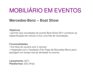 MOBILIÁRIO EM EVENTOS
Mercedes-Benz – Boat Show

Objetivos
• permitir aos convidados do evento Boat Show 2011 conhecer as
especificações do veículo e tirar uma foto de recordação;


Funcionalidades
• tira fotos do usuário com o veículo;
• integração com o facebook (Fan Page da Mercedes-Benz) para
postagem em tempo real da atividade no evento;


Lançamento: 2011
Plataformas: iOS (iPad)
 