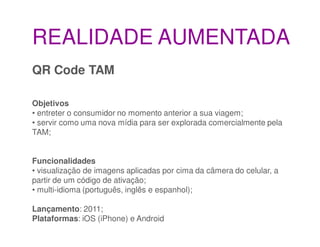 REALIDADE AUMENTADA
QR Code TAM

Objetivos
• entreter o consumidor no momento anterior a sua viagem;
• servir como uma nova mídia para ser explorada comercialmente pela
TAM;


Funcionalidades
• visualização de imagens aplicadas por cima da câmera do celular, a
partir de um código de ativação;
• multi-idioma (português, inglês e espanhol);

Lançamento: 2011;
Plataformas: iOS (iPhone) e Android
 