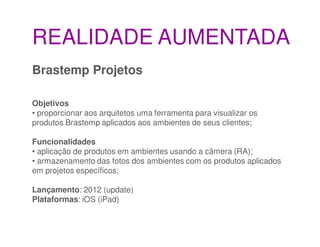REALIDADE AUMENTADA
Brastemp Projetos

Objetivos
• proporcionar aos arquitetos uma ferramenta para visualizar os
produtos Brastemp aplicados aos ambientes de seus clientes;

Funcionalidades
• aplicação de produtos em ambientes usando a câmera (RA);
• armazenamento das fotos dos ambientes com os produtos aplicados
em projetos específicos;

Lançamento: 2012 (update)
Plataformas: iOS (iPad)
 