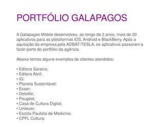 PORTFÓLIO GALAPAGOS
A Galapagos Mobile desenvolveu, ao longo de 2 anos, mais de 20
aplicativos para as plataformas iOS, Android e BlackBerry. Após a
aquisição da empresa pela ADBAT/TESLA, os aplicativos passaram a
fazer parte do portfólio da agência.

Abaixo temos alguns exemplos de clientes atendidos:

• Editora Saraiva;
• Editora Abril;
• iG;
• Planeta Sustentável;
• Esser;
• Deloitte;
• Peugeot;
• Casa de Cultura Digital;
• Unilever;
• Escola Paulista de Medicina;
• CPFL Cultura;
 