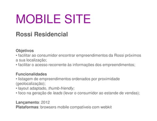 MOBILE SITE
Rossi Residencial

Objetivos
• facilitar ao consumidor encontrar empreendimentos da Rossi próximos
a sua localização;
• facilitar o acesso recorrente às informações dos empreendimentos;

Funcionalidades
• listagem de empreendimentos ordenados por proximidade
(geolocalização);
• layout adaptado, thumb-friendly;
• foco na geração de leads (levar o consumidor ao estande de vendas);

Lançamento: 2012
Plataformas: browsers mobile compatíveis com webkit
 