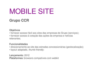 MOBILE SITE
Grupo CCR

Objetivos
• fornecer acesso fácil aos sites das empresas do Grupo (serviços);
• fornecer acesso à cotação das ações da empresa e notícias
relevantes;

Funcionalidades
• direcionamento ao site das estradas concessionárias (geolocalização);
• layout adaptado, thumb-friendly;

Lançamento: 2012
Plataformas: browsers compatíveis com webkit
 