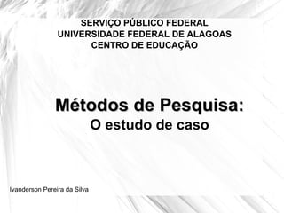 SERVIÇO PÚBLICO FEDERAL UNIVERSIDADE FEDERAL DE ALAGOAS CENTRO DE EDUCAÇÃO Métodos de Pesquisa: O estudo de caso Ivanderson Pereira da Silva 