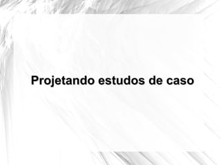 Projetando estudos de caso 