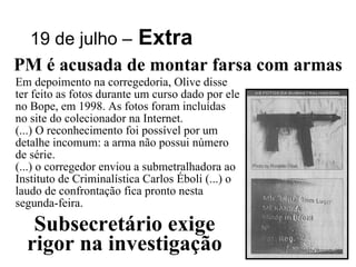 19 de julho –   Extra PM é acusada de montar farsa com armas Em depoimento na corregedoria, Olive disse ter feito as fotos durante um curso dado por ele no Bope, em 1998. As fotos foram incluídas no site do colecionador na Internet. (...) O reconhecimento foi possível por um detalhe incomum: a arma não possui número de série. (...) o corregedor enviou a submetralhadora ao Instituto de Criminalística Carlos Éboli (...) o laudo de confrontação fica pronto nesta segunda-feira. Subsecretário exige rigor na investigação 
