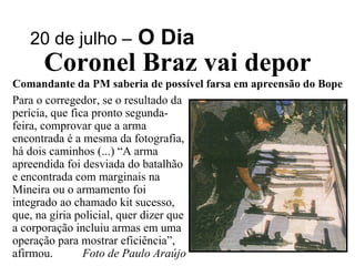 20 de julho –   O Dia Coronel Braz vai depor Comandante da PM saberia de possível farsa em apreensão do Bope Para o corregedor, se o resultado da perícia, que fica pronto segunda-feira, comprovar que a arma encontrada é a mesma da fotografia, há dois caminhos (...) “A arma apreendida foi desviada do batalhão e encontrada com marginais na Mineira ou o armamento foi integrado ao chamado kit sucesso, que, na gíria policial, quer dizer que a corporação incluiu armas em uma operação para mostrar eficiência”, afirmou.  Foto de Paulo Araújo 