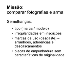 Miss ão: comparar fotografias e arma tipo (marca / modelo) irregularidades em inscrições marcas de uso (desgaste) – arranhões, aderências e descascamentos placas de empunhadura sem características de originalidade Semelhanças: 