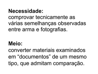Necessidade : comprovar tecnicamente as várias semelhanças observadas entre arma e fotografias. Meio : converter materiais examinados em “documentos” de um mesmo tipo, que admitam comparação. 