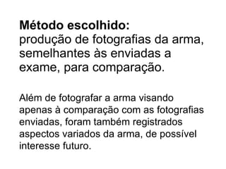 Método escolhido : produção de fotografias da arma, semelhantes às enviadas a exame, para comparação. Além de fotografar a arma visando apenas à comparação com as fotografias enviadas, foram também registrados aspectos variados da arma, de possível interesse futuro. 