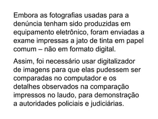Embora as fotografias usadas para a denúncia tenham sido produzidas em equipamento eletrônico, foram enviadas a exame impressas a jato de tinta em papel comum – não em formato digital. Assim, foi necessário usar digitalizador de imagens para que elas pudessem ser comparadas no computador e os detalhes observados na comparação impressos no laudo, para demonstração a autoridades policiais e judiciárias. 