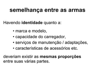 semelhança entre as armas Havendo  identidade  quanto a: marca e modelo, capacidade do carregador, serviços de manutenção / adaptações, características de acessórios etc. deveriam existir as  mesmas proporções  entre suas várias partes. 
