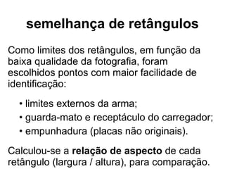 semelhança de retângulos Como limites dos retângulos, em função da baixa qualidade da fotografia, foram escolhidos pontos com maior facilidade de identificação: limites externos da arma; guarda-mato e receptáculo do carregador; empunhadura (placas não originais). Calculou-se a  relação de aspecto  de cada retângulo (largura / altura), para comparação. 