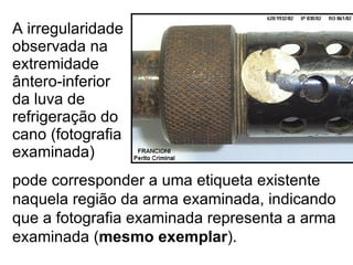 A irregularidade observada na extremidade ântero-inferior da luva de refrigeração do cano (fotografia examinada) pode corresponder a uma etiqueta existente naquela região da arma examinada, indicando que a fotografia examinada representa a arma examinada ( mesmo exemplar ). 
