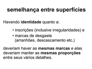 semelhança entre superfícies Havendo  identidade  quanto a: inscrições (inclusive irregularidades) e marcas de desgaste (arranhões, descascamento etc.) deveriam haver as  mesmas marcas  e elas deveriam manter as  mesmas proporções  entre seus vários detalhes. 