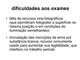 dificuldades aos exames falta de recursos cine-fotográficos  (que permitiriam fotografar a superfície na mesma posição e em condições de iluminação semelhantes); incrustação das inscrições da arma por substância branca, recurso comumente usado para aumentar sua legibilidade, que interferiu no trabalho pericial. 