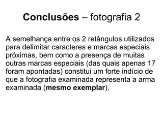 Conclusões  – fotografia 2 A semelhança entre os 2 retângulos utilizados para delimitar caracteres e marcas especiais próximas, bem como a presença de muitas outras marcas especiais (das quais apenas 17 foram apontadas) constitui um forte indício de que a fotografia examinada representa a arma examinada ( mesmo exemplar ). 