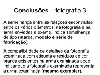 Conclusões  – fotografia 3 A semelhança entre as relações encontradas entre os vários diâmetros, na fotografia e na arma enviadas a exame, indica semelhança de tipo ( marca, modelo e série de fabricação ). A compatibilidade de detalhes da fotografia examinada com etiqueta e resíduos de cor branca existentes na arma examinada pode indicar que a fotografia examinada representa a arma examinada ( mesmo exemplar ). 