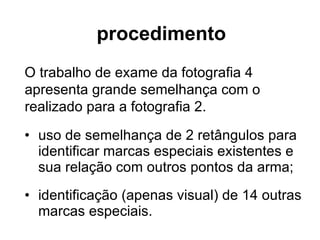 procedimento uso de semelhança de 2 retângulos para identificar marcas especiais existentes e sua relação com outros pontos da arma; identificação (apenas visual) de 14 outras marcas especiais. O trabalho de exame da fotografia 4 apresenta grande semelhança com o realizado para a fotografia 2. 