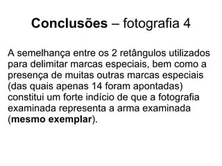 Conclusões  – fotografia 4 A semelhança entre os 2 retângulos utilizados para delimitar marcas especiais, bem como a presença de muitas outras marcas especiais (das quais apenas 14 foram apontadas) constitui um forte indício de que a fotografia examinada representa a arma examinada ( mesmo exemplar ). 