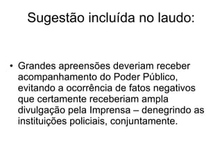 Sugestão incluída no laudo: Grandes apreensões deveriam receber acompanhamento do Poder Público, evitando a ocorrência de fatos negativos que certamente receberiam ampla divulgação pela Imprensa – denegrindo as instituições policiais, conjuntamente. 
