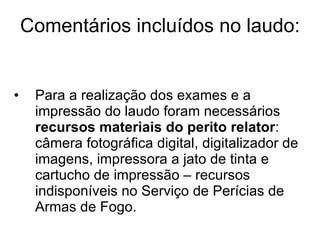 Comentários incluídos no laudo: Para a realização dos exames e a impressão do laudo foram necessários  recursos materiais do perito relator : câmera fotográfica digital, digitalizador de imagens, impressora a jato de tinta e cartucho de impressão – recursos indisponíveis no Serviço de Perícias de Armas de Fogo. 