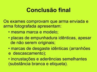 Conclusão final Os exames comprovam que arma enviada e arma fotografada apresentam: mesma marca e modelo; placas de empunhadura idênticas, apesar  de não serem originais; marcas de desgaste idênticas (arranhões e  descascamento); incrustações e aderências semelhantes  (substância branca e etiqueta) . 