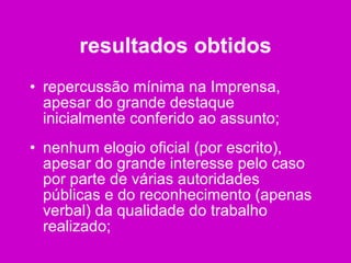 resultados obtidos repercussão mínima na Imprensa, apesar do grande destaque inicialmente conferido ao assunto; nenhum elogio oficial (por escrito), apesar do grande interesse pelo caso por parte de várias autoridades públicas e do reconhecimento (apenas verbal) da qualidade do trabalho realizado; 