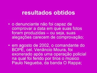 resultados obtidos o denunciante não foi capaz de comprovar a data em que suas fotos foram produzidas – ou seja, suas alegações carecem de comprovação; em agosto de 2002, o comandante do BOPE, cel. Venâncio Moura, foi exonerado após uma operação policial na qual foi ferido por tiros o músico Paulo Negueba, da banda O Rappa; 