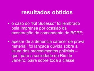 resultados obtidos o caso do “Kit Sucesso” foi lembrado pela Imprensa por ocasião da exoneração do comandante do BOPE; apesar de a denúncia carecer de prova material, foi lançada dúvida sobre a lisura dos procedimentos policiais – que, para a sociedade do Rio de Janeiro, paira sobre toda a classe; 