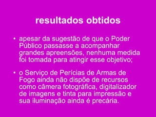 resultados obtidos apesar da sugestão de que o Poder Público passasse a acompanhar grandes apreensões, nenhuma medida foi tomada para atingir esse objetivo; o Serviço de Perícias de Armas de Fogo ainda não dispõe de recursos como câmera fotográfica, digitalizador de imagens e tinta para impressão e sua iluminação ainda é precária. 