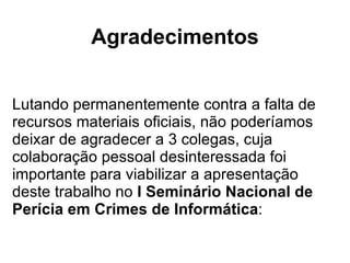 Agradecimentos Lutando permanentemente contra a falta de recursos materiais oficiais, não poderíamos deixar de agradecer a 3 colegas, cuja colaboração pessoal desinteressada foi importante para viabilizar a apresentação deste trabalho no  I Seminário Nacional de Perícia em Crimes de Informática : 