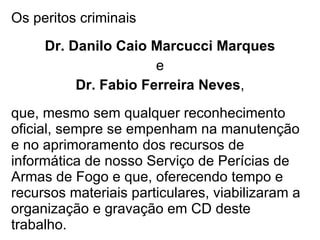 Os peritos criminais Dr. Danilo Caio Marcucci Marques e Dr. Fabio Ferreira Neves , que, mesmo sem qualquer reconhecimento oficial, sempre se empenham na manutenção e no aprimoramento dos recursos de informática de nosso Serviço de Perícias de Armas de Fogo e que, oferecendo tempo e recursos materiais particulares, viabilizaram a organização e gravação em CD deste trabalho. 
