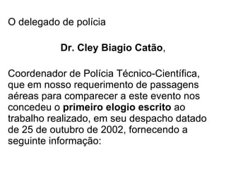 O delegado de polícia Dr. Cley Biagio Catão , Coordenador de Polícia Técnico-Científica, que em nosso requerimento de passagens aéreas para comparecer a este evento nos concedeu o  primeiro elogio escrito  ao trabalho realizado, em seu despacho datado de 25 de outubro de 2002, fornecendo a seguinte informação: 
