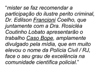 “ mister se faz recomendar a participação do ilustre perito criminal, Dr. Edilson  Francioni  Coelho, que juntamente com a Dra. Rosicléa Coutinho Lobato apresentarão o trabalho  Caso Bope , amplamente divulgado pela mídia, que em muito elevou o nome da Polícia Civil / RJ, face o seu grau de excelência na comunidade científica policial. ” 