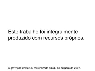 Este trabalho foi integralmente produzido com recursos próprios. A gravação deste CD foi realizada em 30 de outubro de 2002. 