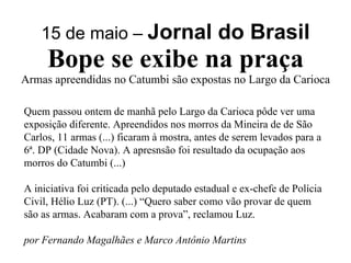 15 de maio –  Jornal do Brasil Bope se exibe na praça Armas apreendidas no Catumbi são expostas no Largo da Carioca Quem passou ontem de manhã pelo Largo da Carioca pôde ver uma exposição diferente. Apreendidos nos morros da Mineira de de São Carlos, 11 armas (...) ficaram à mostra, antes de serem levados para a 6ª. DP (Cidade Nova). A apresnsão foi resultado da ocupação aos morros do Catumbi (...) A iniciativa foi criticada pelo deputado estadual e ex-chefe de Polícia Civil, Hélio Luz (PT). (...) “Quero saber como vão provar de quem são as armas. Acabaram com a prova”, reclamou Luz. por Fernando Magalhães e Marco Antônio Martins 