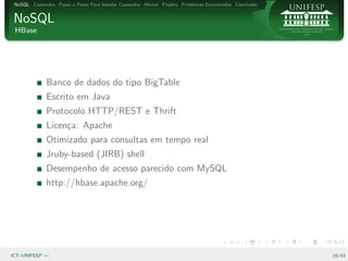 NoSQL Cassandra Passo a Passo Para Instalar Cassandra Hector Projeto Problemas Encontrados Conclus˜o
                                                                                                   a


NoSQL
 HBase




              Banco de dados do tipo BigTable
              Escrito em Java
              Protocolo HTTP/REST e Thrift
              Licen¸a: Apache
                   c
              Otimizado para consultas em tempo real
              Jruby-based (JIRB) shell
              Desempenho de acesso parecido com MySQL
              http://hbase.apache.org/




ICT–UNIFESP —                                                                                           10/43
 