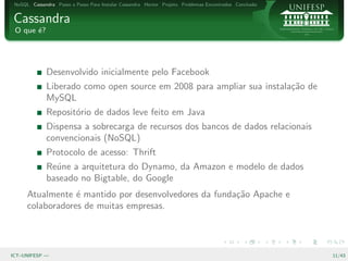 NoSQL Cassandra Passo a Passo Para Instalar Cassandra Hector Projeto Problemas Encontrados Conclus˜o
                                                                                                   a


Cassandra
 O que ´?
       e




              Desenvolvido inicialmente pelo Facebook
              Liberado como open source em 2008 para ampliar sua instala¸˜o de
                                                                        ca
              MySQL
              Reposit´rio de dados leve feito em Java
                     o
              Dispensa a sobrecarga de recursos dos bancos de dados relacionais
              convencionais (NoSQL)
              Protocolo de acesso: Thrift
              Re´ne a arquitetura do Dynamo, da Amazon e modelo de dados
                u
              baseado no Bigtable, do Google
      Atualmente ´ mantido por desenvolvedores da funda¸˜o Apache e
                  e                                    ca
      colaboradores de muitas empresas.




ICT–UNIFESP —                                                                                           11/43
 