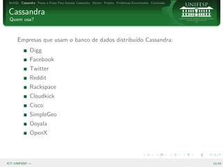 NoSQL Cassandra Passo a Passo Para Instalar Cassandra Hector Projeto Problemas Encontrados Conclus˜o
                                                                                                   a


Cassandra
 Quem usa?



      Empresas que usam o banco de dados distribu´ Cassandra:
                                                 ıdo
              Digg
              Facebook
              Twitter
              Reddit
              Rackspace
              Cloudkick
              Cisco
              SimpleGeo
              Ooyala
              OpenX



ICT–UNIFESP —                                                                                           12/43
 