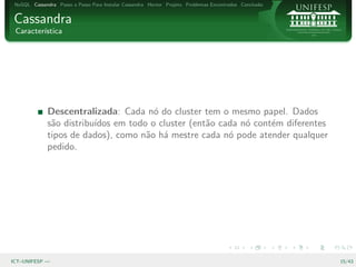 NoSQL Cassandra Passo a Passo Para Instalar Cassandra Hector Projeto Problemas Encontrados Conclus˜o
                                                                                                   a


Cassandra
 Caracter´
         ıstica




              Descentralizada: Cada n´ do cluster tem o mesmo papel. Dados
                                        o
              s˜o distribu´
               a          ıdos em todo o cluster (ent˜o cada n´ cont´m diferentes
                                                     a        o     e
              tipos de dados), como n˜o h´ mestre cada n´ pode atender qualquer
                                      a a                 o
              pedido.




ICT–UNIFESP —                                                                                           15/43
 
