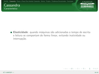 NoSQL Cassandra Passo a Passo Para Instalar Cassandra Hector Projeto Problemas Encontrados Conclus˜o
                                                                                                   a


Cassandra
 Caracter´
         ıstica




              Elasticidade: quando m´quinas s˜o adicionadas o tempo de escrita
                                      a        a
              e leitura se comportam de forma linear, evitando inatividade ou
              interrup¸˜o.
                       ca




ICT–UNIFESP —                                                                                           16/43
 
